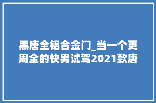 黑唐全铝合金门_当一个更周全的快男试驾2021款唐EV