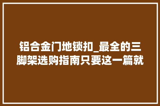 铝合金门地锁扣_最全的三脚架选购指南只要这一篇就够了