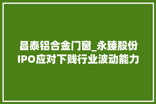 昌泰铝合金门窗_永臻股份IPO应对下贱行业波动能力较弱