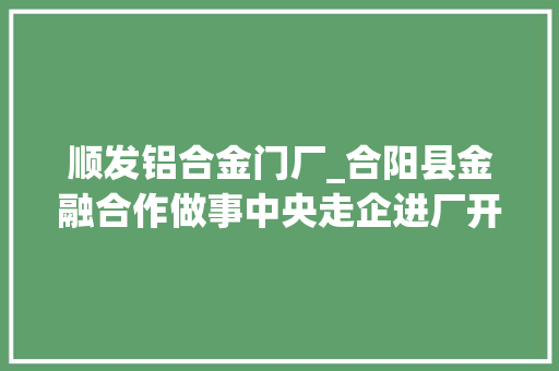 顺发铝合金门厂_合阳县金融合作做事中央走企进厂开拓普惠金融新寰宇