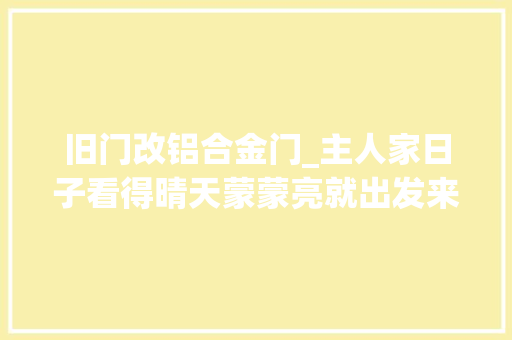 旧门改铝合金门_主人家日子看得晴天蒙蒙亮就出发来铁大年夜门换铝合金大年夜