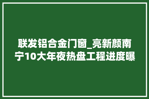 联发铝合金门窗_亮新颜南宁10大年夜热盘工程进度曝光联发龙湖洋浦等已封顶