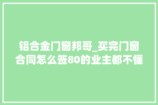 铝合金门窗邦哥_买完门窗合同怎么签80的业主都不懂学会这5点妈妈