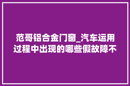 范哥铝合金门窗_汽车运用过程中出现的哪些假故障不必担心