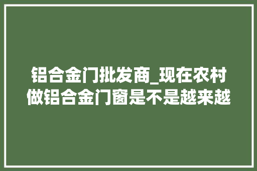 铝合金门批发商_现在农村做铝合金门窗是不是越来越难经营了