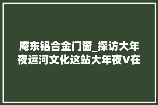 庵东铝合金门窗_探访大年夜运河文化这站大年夜V在东城