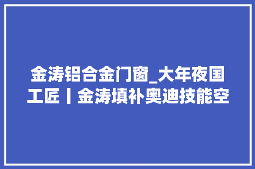 金涛铝合金门窗_大年夜国工匠丨金涛填补奥迪技能空白的一汽劳模