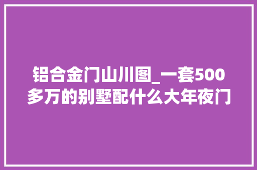 铝合金门山川图_一套500多万的别墅配什么大年夜门好看什么材质运用的多看这里