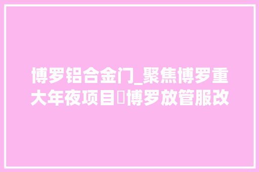 博罗铝合金门_聚焦博罗重大年夜项目➃博罗放管服改革打造一流营商情形