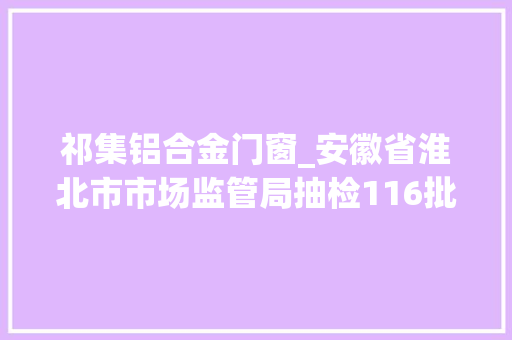 祁集铝合金门窗_安徽省淮北市市场监管局抽检116批次食物12批次不合格
