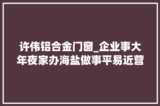 许伟铝合金门窗_企业事大年夜家办海盐做事平易近营企业有轨制更有温度