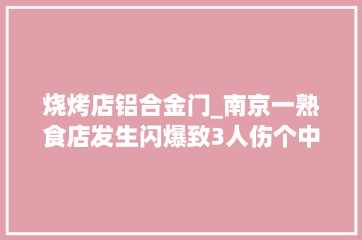 烧烤店铝合金门_南京一熟食店发生闪爆致3人伤个中1名路人重伤被送医抢救