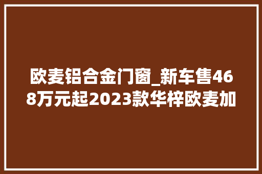 欧麦铝合金门窗_新车售468万元起2023款华梓欧麦加上市2门4座双电机四驱