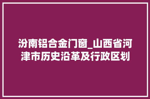 汾南铝合金门窗_山西省河津市历史沿革及行政区划