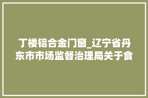 丁楼铝合金门窗_辽宁省丹东市市场监督治理局关于食物安然监督抽检信息的通知书记2022年第2期