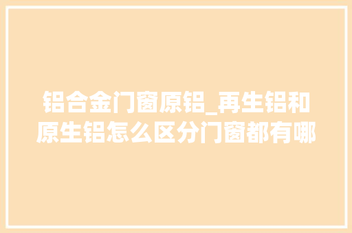 铝合金门窗原铝_再生铝和原生铝怎么区分门窗都有哪些材料