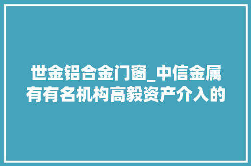 世金铝合金门窗_中信金属有有名机构高毅资产介入的多家机构于2月2日调研我司