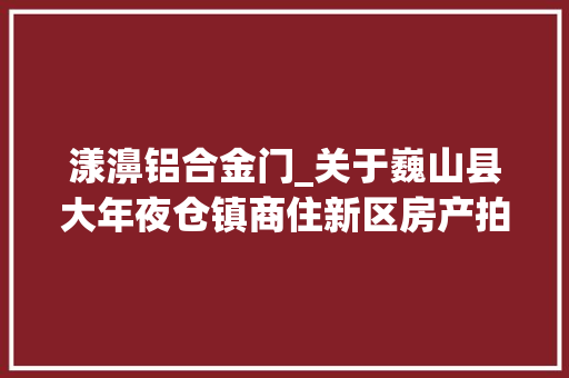 漾濞铝合金门_关于巍山县大年夜仓镇商住新区房产拍卖第二次拍卖的通知书记