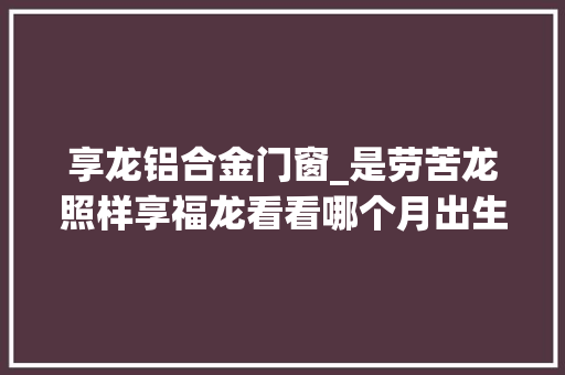 享龙铝合金门窗_是劳苦龙照样享福龙看看哪个月出生的龙福禄寿享不尽