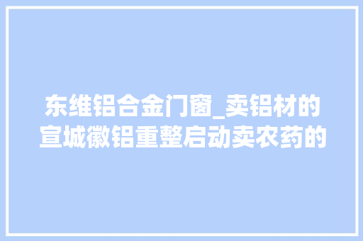东维铝合金门窗_卖铝材的宣城徽铝重整启动卖农药的辉隆股份出手接盘