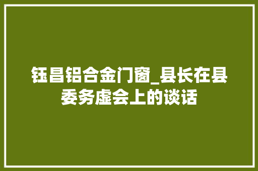 钰昌铝合金门窗_县长在县委务虚会上的谈话