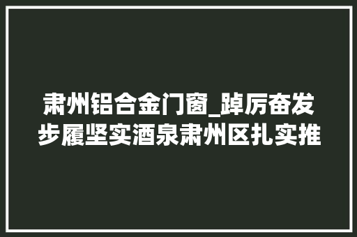 肃州铝合金门窗_踔厉奋发步履坚实酒泉肃州区扎实推进经济社会高质量成长纪实