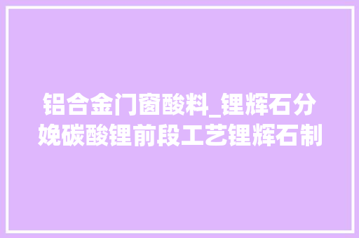 铝合金门窗酸料_锂辉石分娩碳酸锂前段工艺锂辉石制取硫酸锂卤水说明纯干货