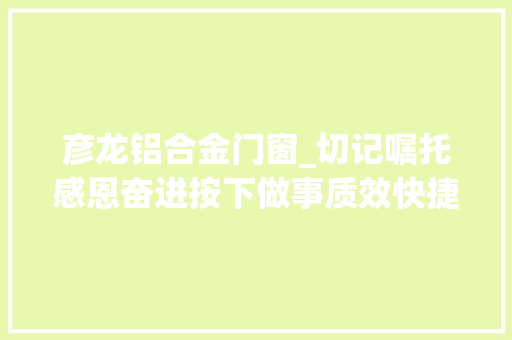彦龙铝合金门窗_切记嘱托感恩奋进按下做事质效快捷键跑出利企便平易近加速度