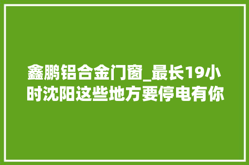 鑫鹏铝合金门窗_最长19小时沈阳这些地方要停电有你家没