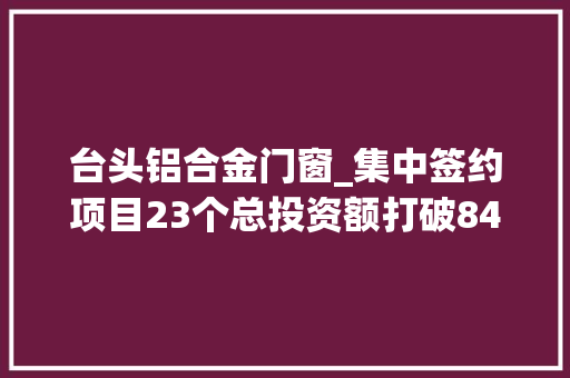 台头铝合金门窗_集中签约项目23个总投资额打破84亿这些新项目将落地寿光