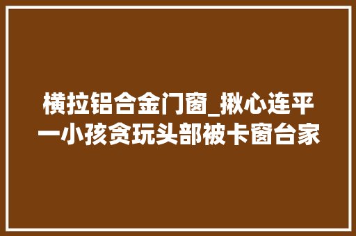 横拉铝合金门窗_揪心连平一小孩贪玩头部被卡窗台家有孩子的一定要看