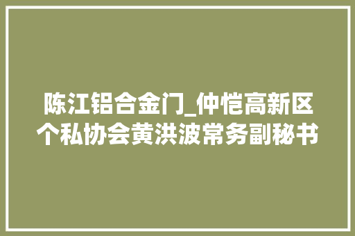 陈江铝合金门_仲恺高新区个私协会黄洪波常务副秘书长带团拜访会员企业