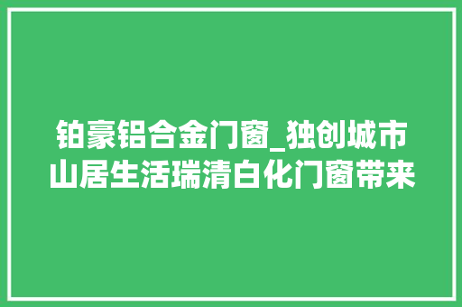 铂豪铝合金门窗_独创城市山居生活瑞清白化门窗带来新感想沾染