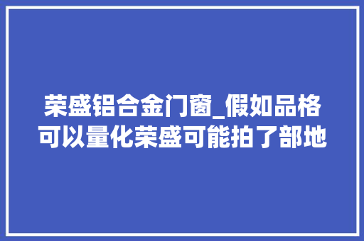 荣盛铝合金门窗_假如品格可以量化荣盛可能拍了部地产界超9分口碑片子