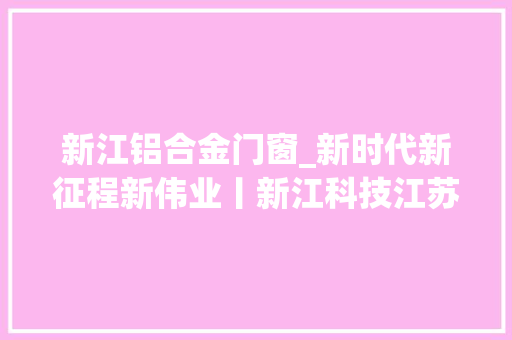 新江铝合金门窗_新时代新征程新伟业丨新江科技江苏有限公司专注新材料研发打造国内轻合金材料家当领域龙头企业