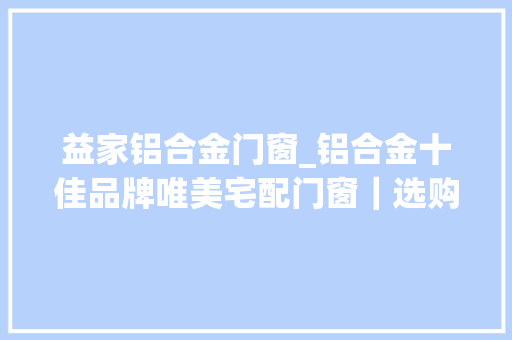 益家铝合金门窗_铝合金十佳品牌唯美宅配门窗｜选购门窗这些初级坑切切别踩