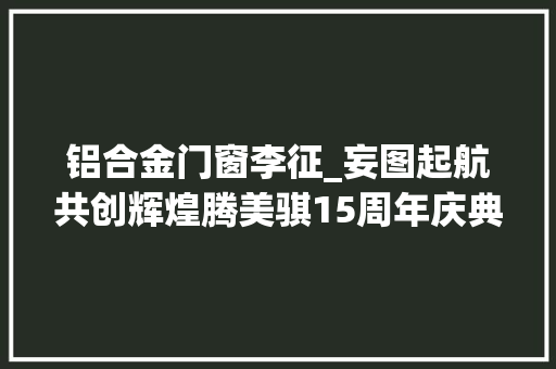 铝合金门窗李征_妄图起航共创辉煌腾美骐15周年庆典暨新年联欢晚会圆满落幕
