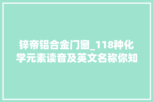 锌帝铝合金门窗_118种化学元素读音及英文名称你知道几个许多若干我看了都不会读