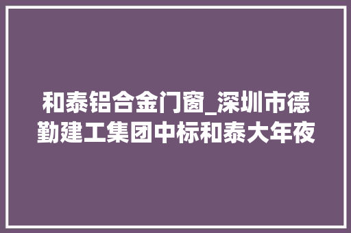 和泰铝合金门窗_深圳市德勤建工集团中标和泰大年夜为聪慧大年夜厦幕墙机电等多项工程