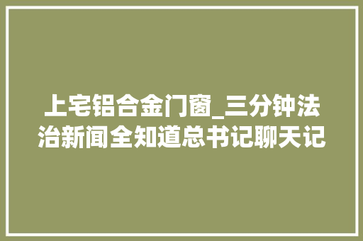 上宅铝合金门窗_三分钟法治新闻全知道总书记聊天记录历次两会他与少数平易近族代表委员都聊了哪些人哪些事