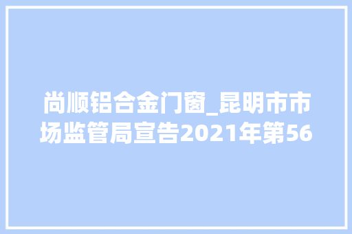 尚顺铝合金门窗_昆明市市场监管局宣告2021年第56期食物安然监督抽检信息