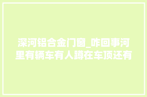 深河铝合金门窗_咋回事河里有辆车有人蹲在车顶还有人怀里抱个娃