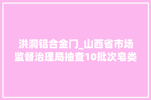洪洞铝合金门_山西省市场监督治理局抽查10批次皂类产品全部合格