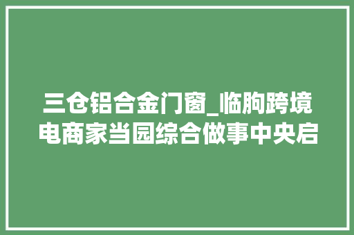 三仓铝合金门窗_临朐跨境电商家当园综合做事中央启用