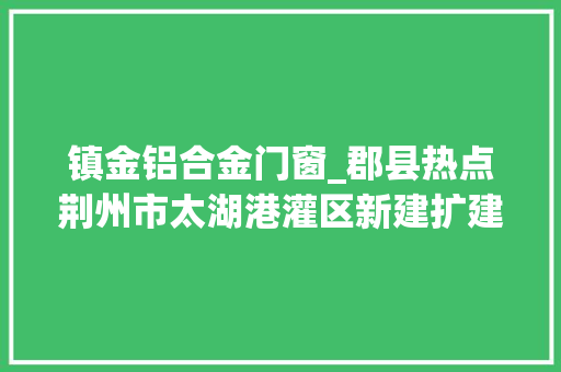镇金铝合金门窗_郡县热点荆州市太湖港灌区新建扩建工程开工云南加快人才交流做事家当成长内蒙古乌审旗盐碱地水稻插秧用上北斗导航