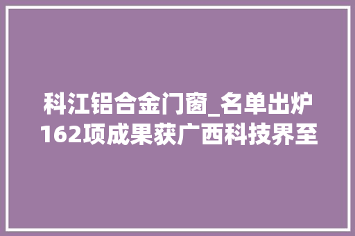 科江铝合金门窗_名单出炉162项成果获广西科技界至大声誉