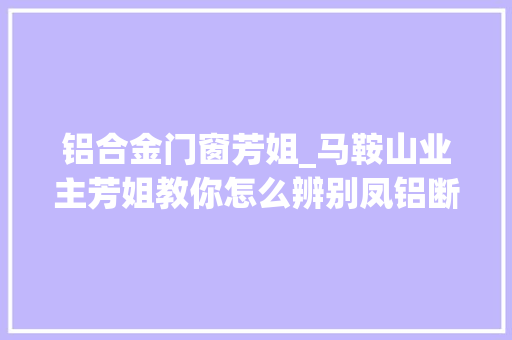 铝合金门窗芳姐_马鞍山业主芳姐教你怎么辨别凤铝断桥铝门窗的真假