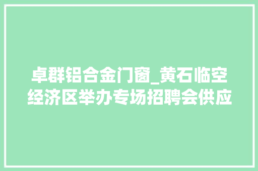 卓群铝合金门窗_黄石临空经济区举办专场招聘会供应岗位约6000个