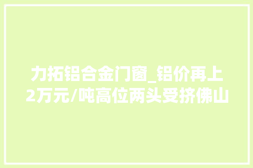力拓铝合金门窗_铝价再上2万元/吨高位两头受挤佛山铝企若何突围｜佛山经济一线①