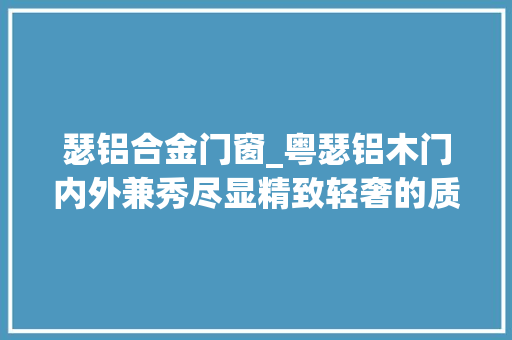 瑟铝合金门窗_粤瑟铝木门内外兼秀尽显精致轻奢的质感